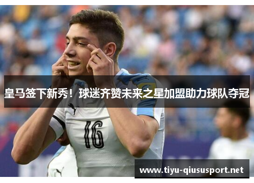 皇马签下新秀！球迷齐赞未来之星加盟助力球队夺冠